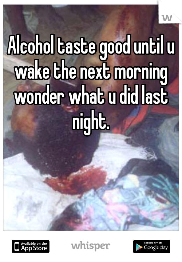 Alcohol taste good until u wake the next morning wonder what u did last night.
