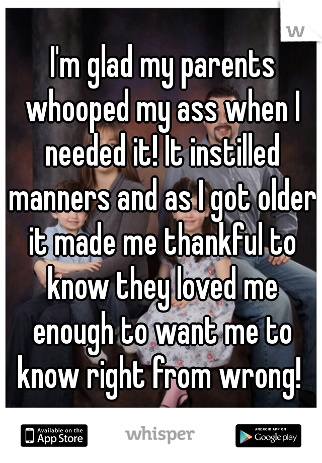  I'm glad my parents whooped my ass when I needed it! It instilled manners and as I got older it made me thankful to know they loved me enough to want me to know right from wrong! 