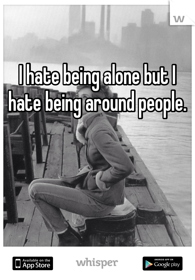I hate being alone but I hate being around people. 