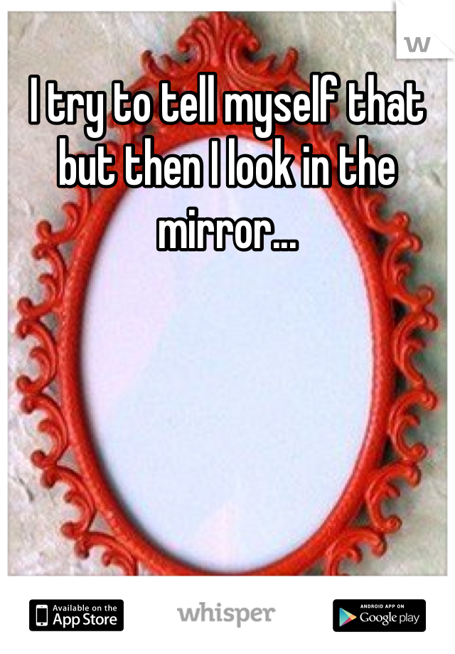 I try to tell myself that but then I look in the mirror...
