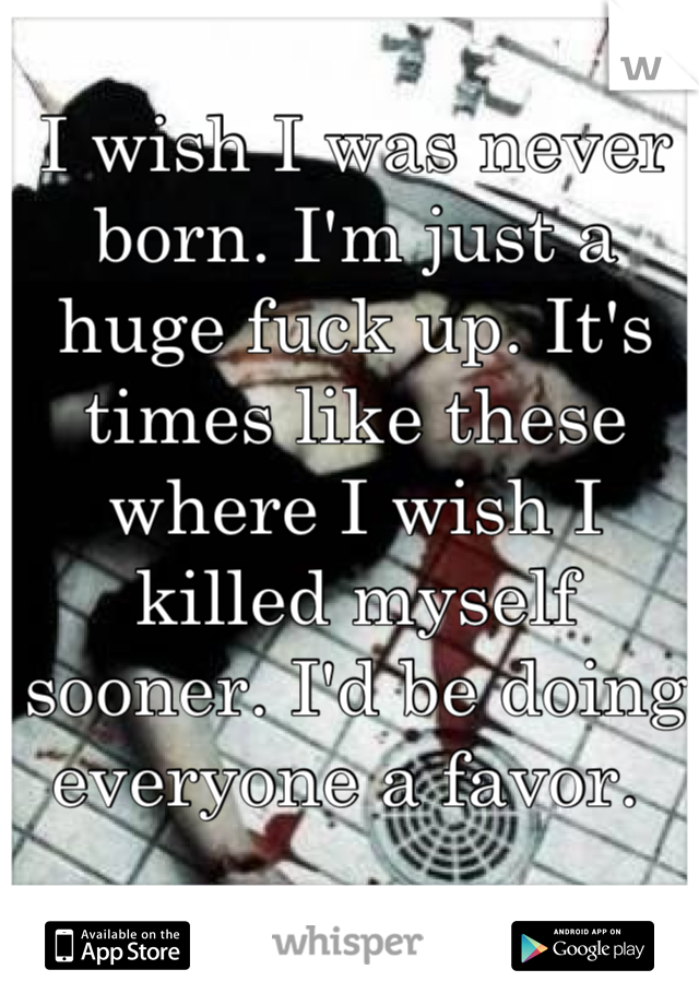I wish I was never born. I'm just a huge fuck up. It's times like these where I wish I killed myself sooner. I'd be doing everyone a favor. 
