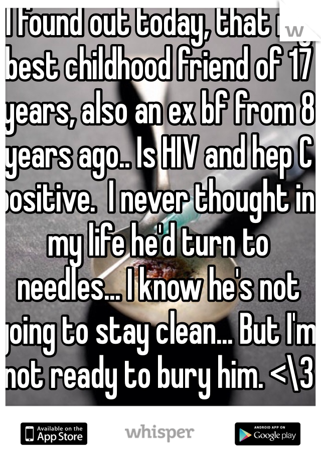 I found out today, that my best childhood friend of 17 years, also an ex bf from 8 years ago.. Is HIV and hep C positive.  I never thought in my life he'd turn to needles... I know he's not going to stay clean... But I'm not ready to bury him. <\3 