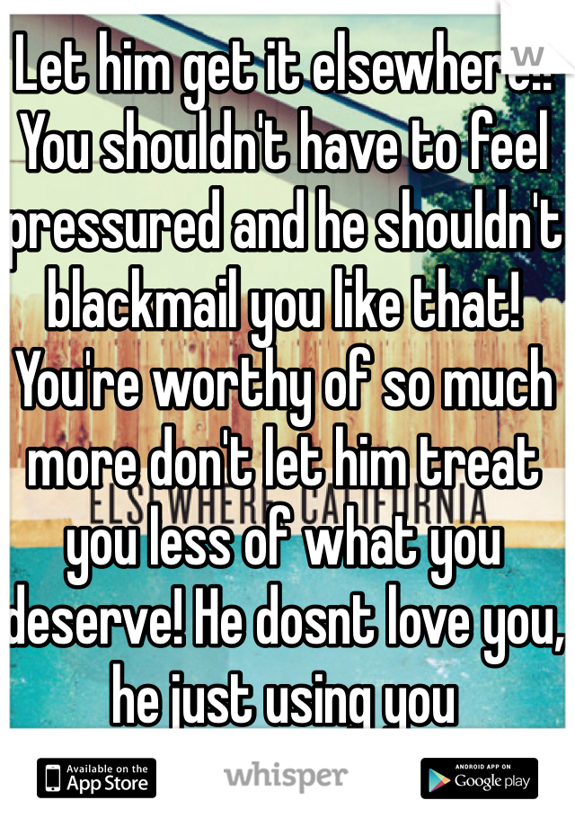 Let him get it elsewhere!! You shouldn't have to feel pressured and he shouldn't blackmail you like that! You're worthy of so much more don't let him treat you less of what you deserve! He dosnt love you, he just using you 