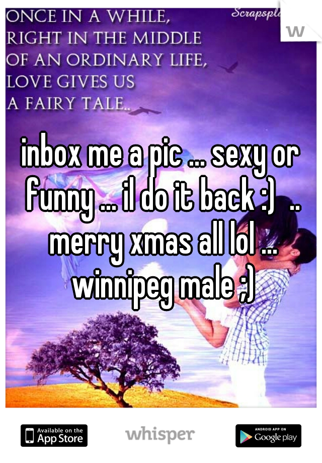 inbox me a pic ... sexy or funny ... il do it back :)  .. merry xmas all lol ... winnipeg male ;)