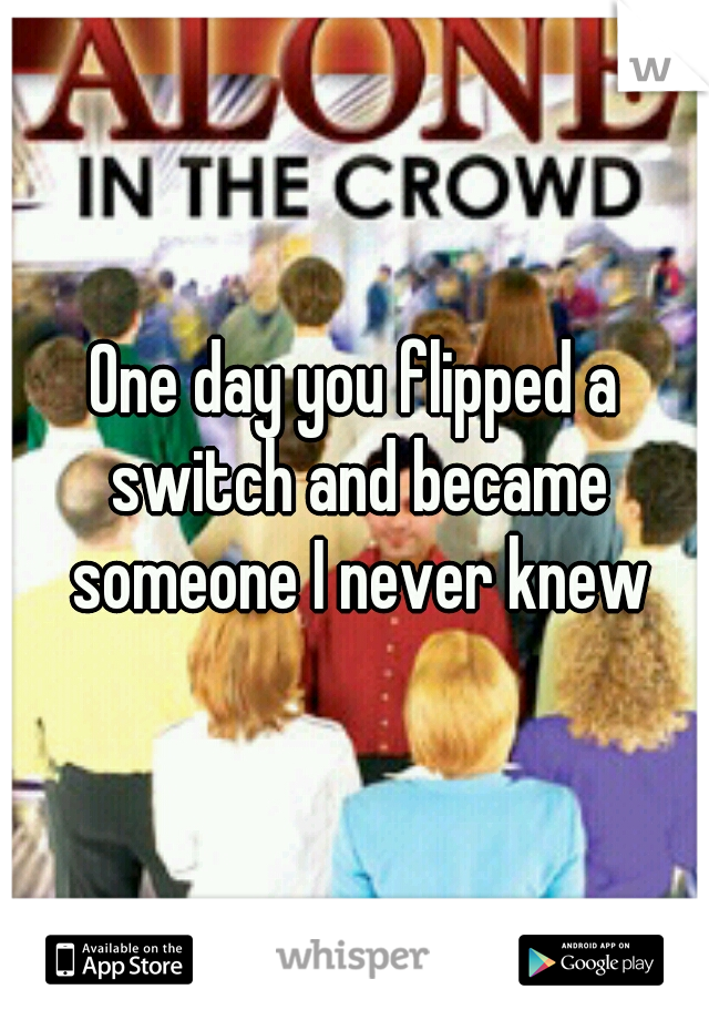 One day you flipped a switch and became someone I never knew