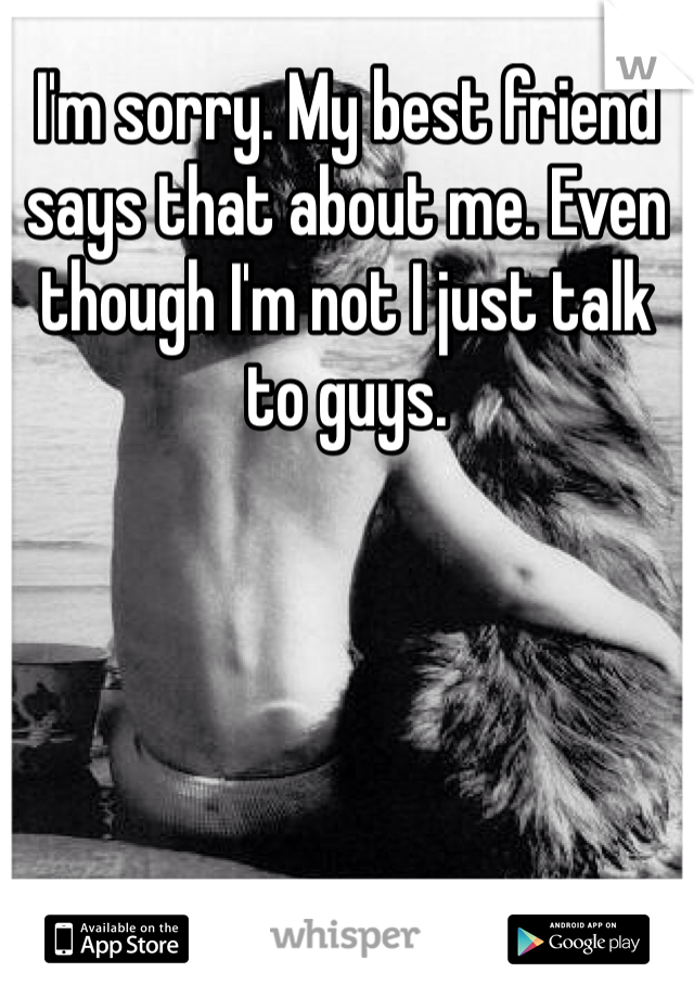 I'm sorry. My best friend says that about me. Even though I'm not I just talk to guys.