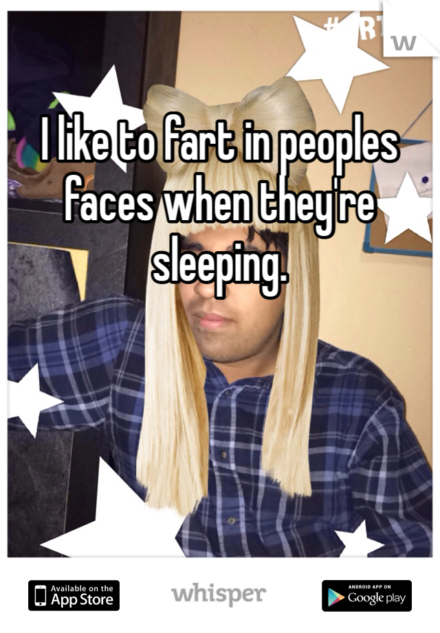 I like to fart in peoples faces when they're sleeping. 