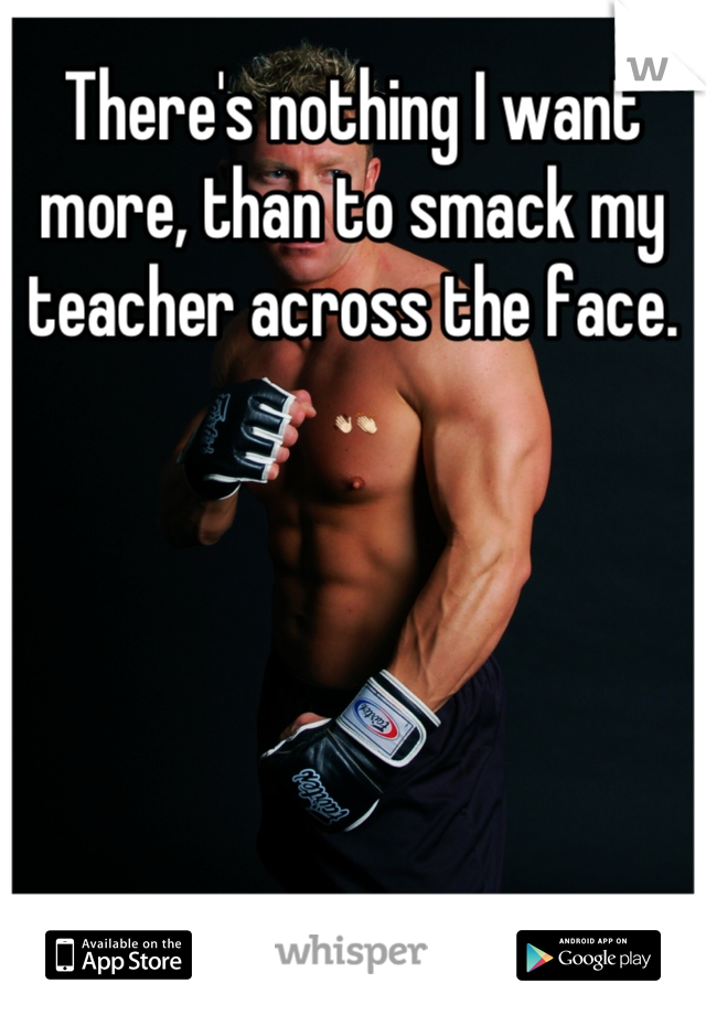 There's nothing I want more, than to smack my teacher across the face. 👋👏