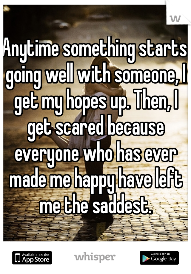 Anytime something starts going well with someone, I get my hopes up. Then, I get scared because everyone who has ever made me happy have left me the saddest. 