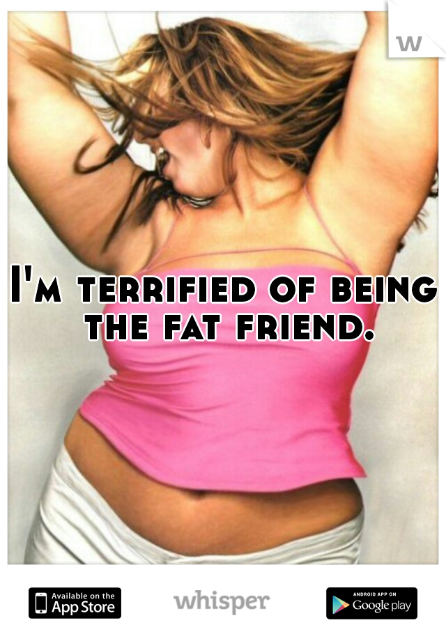 I'm terrified of being the fat friend.