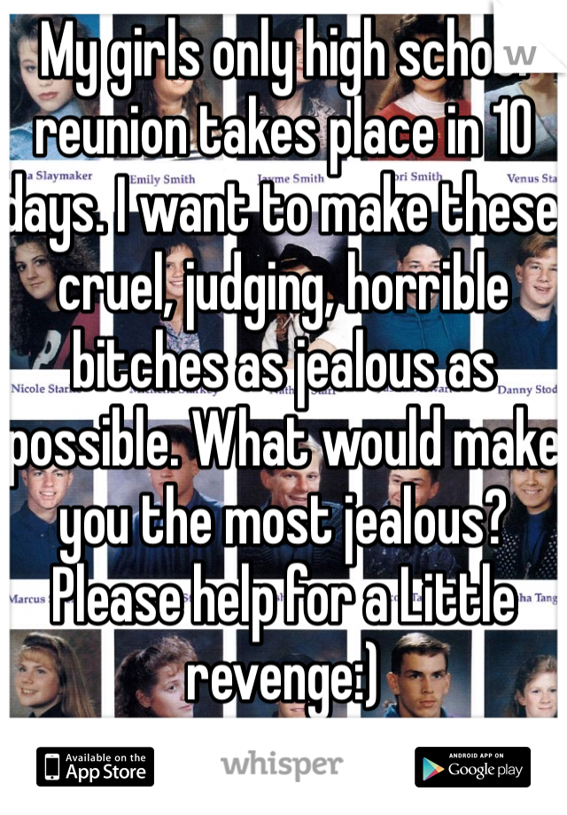 My girls only high school reunion takes place in 10 days. I want to make these cruel, judging, horrible bitches as jealous as possible. What would make you the most jealous? 
Please help for a Little revenge:)