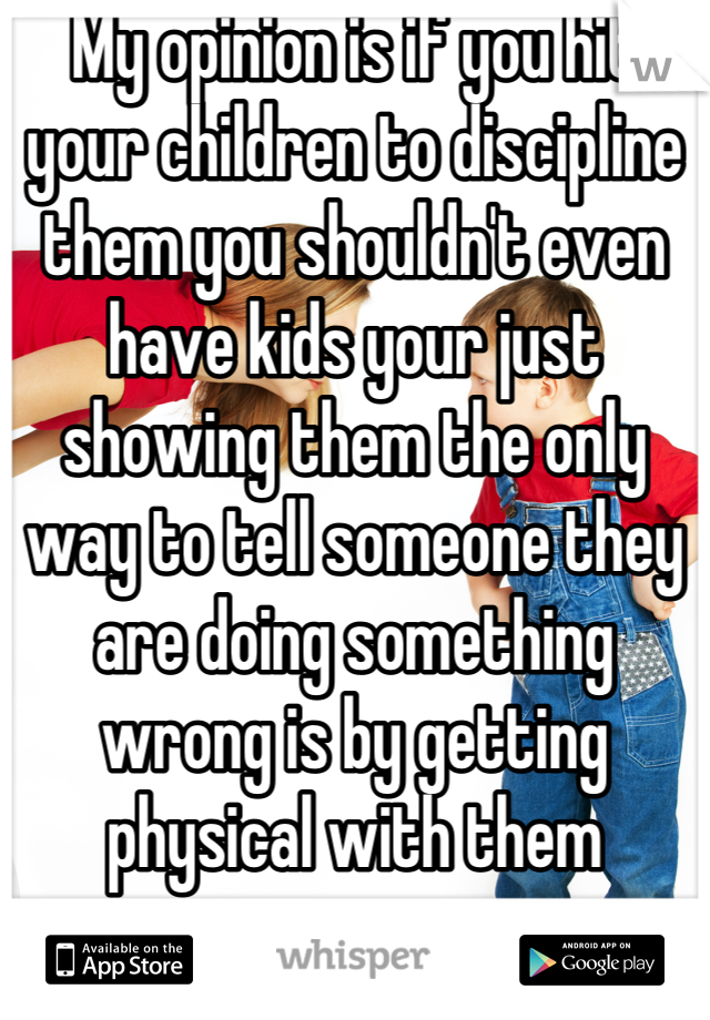 My opinion is if you hit your children to discipline them you shouldn't even have kids your just showing them the only way to tell someone they are doing something wrong is by getting physical with them