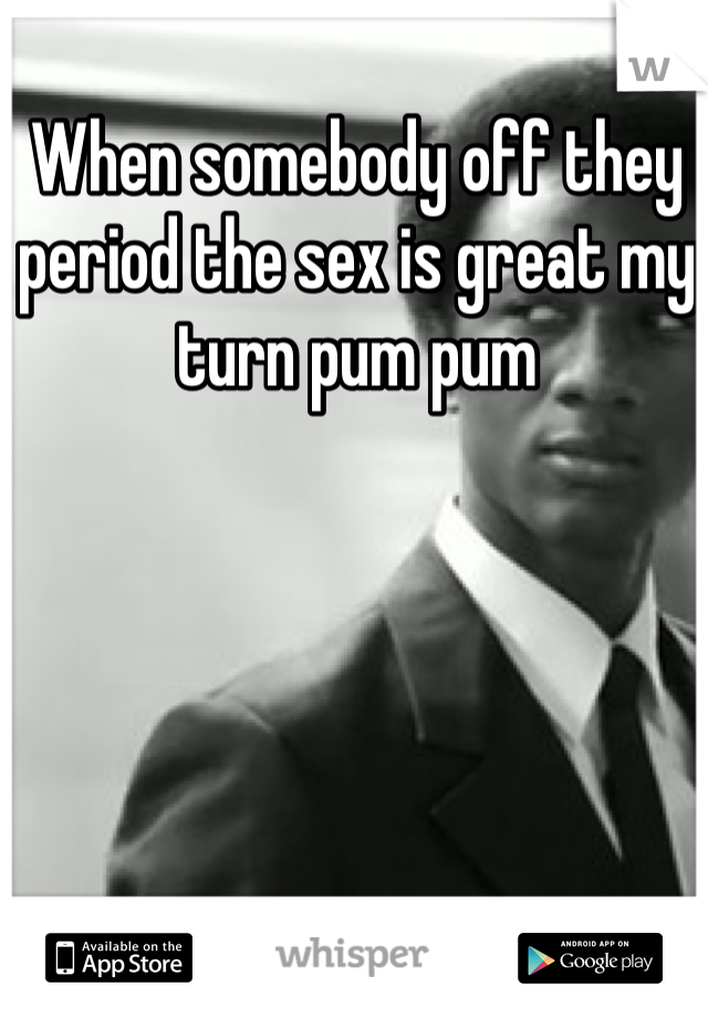 When somebody off they period the sex is great my turn pum pum