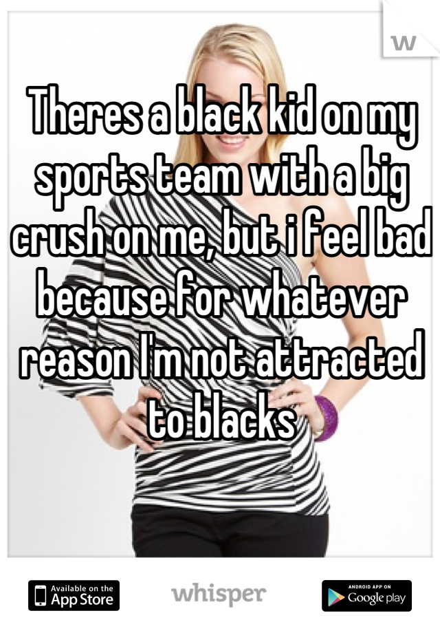 Theres a black kid on my sports team with a big crush on me, but i feel bad because for whatever reason I'm not attracted to blacks