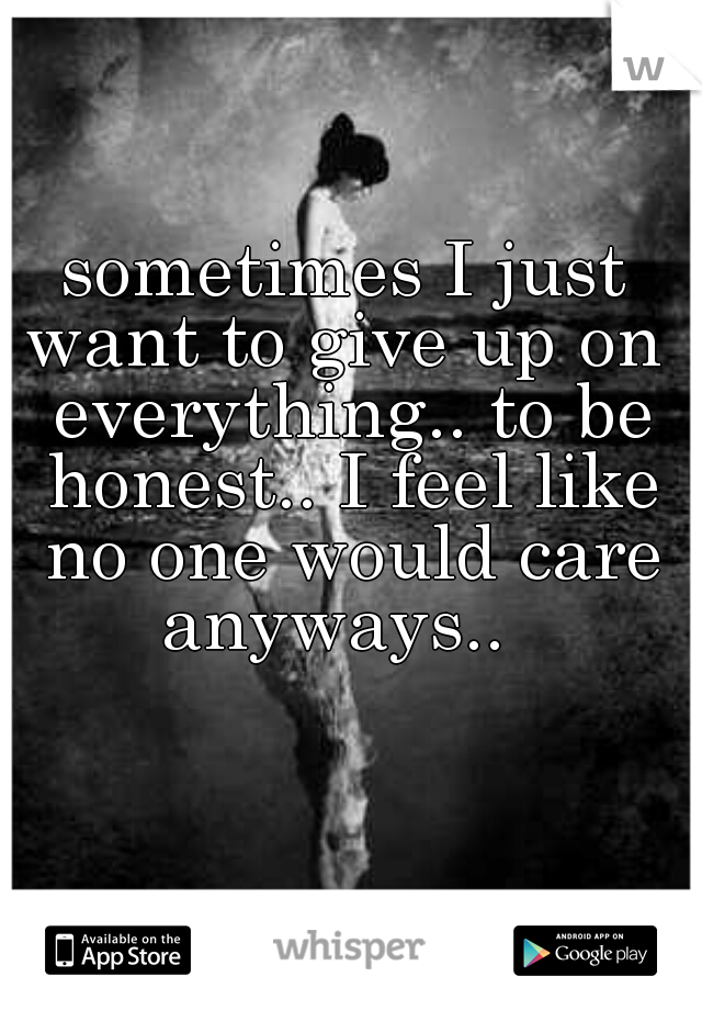 sometimes I just want to give up on  everything.. to be honest.. I feel like no one would care anyways..  