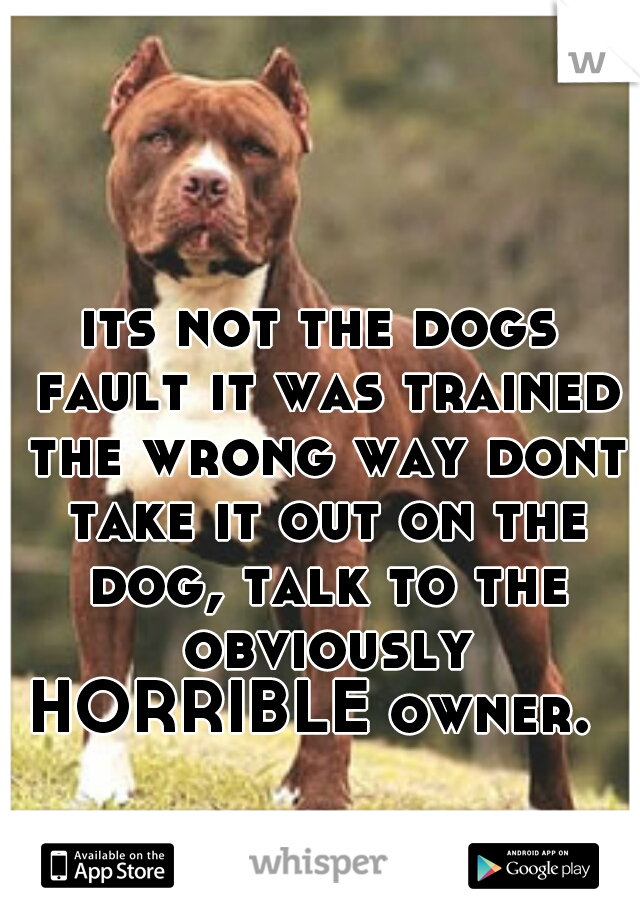 its not the dogs fault it was trained the wrong way dont take it out on the dog, talk to the obviously HORRIBLE owner.  