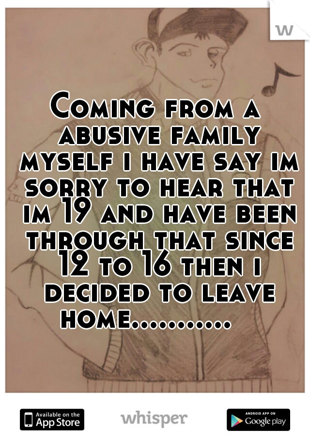 Coming from a abusive family myself i have say im sorry to hear that im 19 and have been through that since 12 to 16 then i decided to leave home...........   