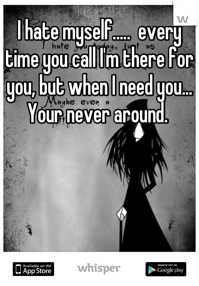 I hate myself.....  every time you call I'm there for you, but when I need you... Your never around. 