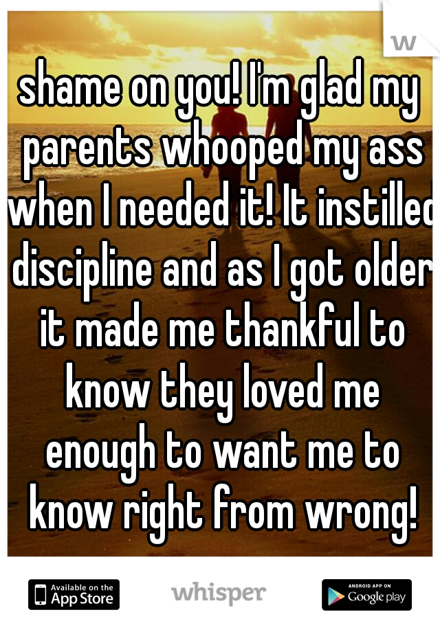 shame on you! I'm glad my parents whooped my ass when I needed it! It instilled discipline and as I got older it made me thankful to know they loved me enough to want me to know right from wrong!