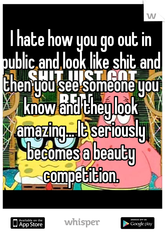 I hate how you go out in public and look like shit and then you see someone you know and they look amazing... It seriously becomes a beauty competition. 