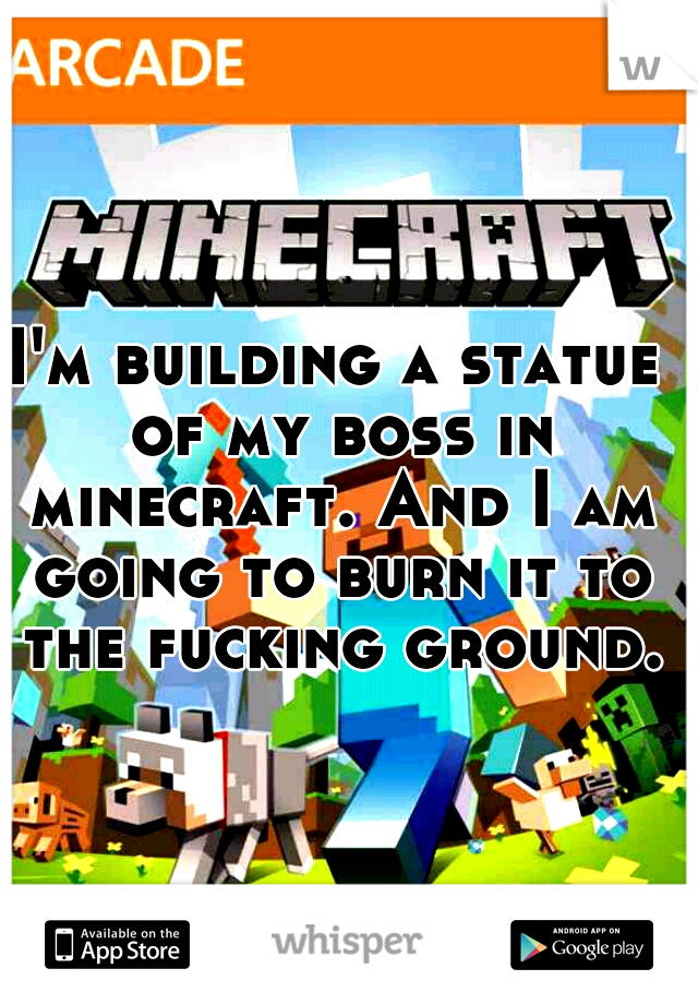 I'm building a statue of my boss in minecraft. And I am going to burn it to the fucking ground.