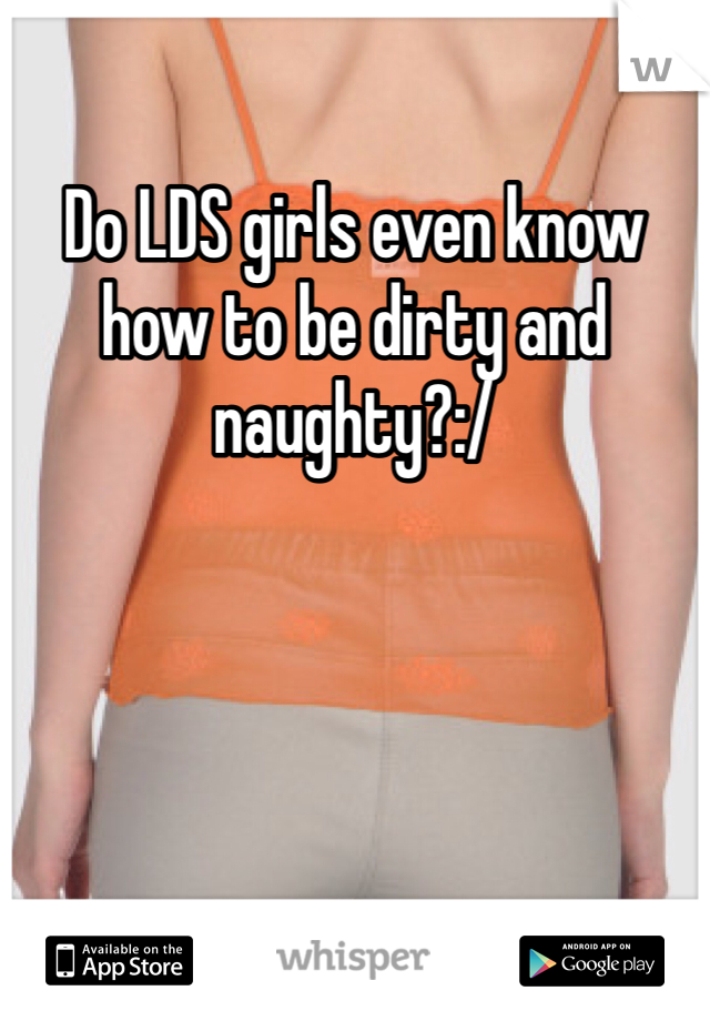 Do LDS girls even know how to be dirty and naughty?:/
