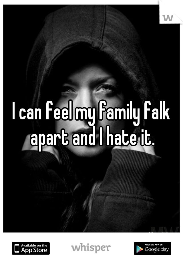 I can feel my family falk apart and I hate it.