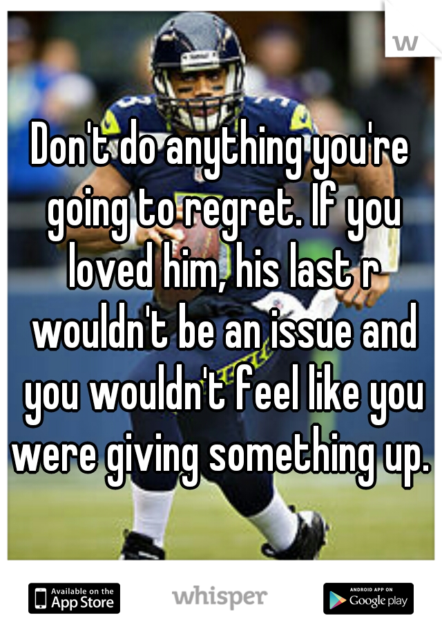 Don't do anything you're going to regret. If you loved him, his last r wouldn't be an issue and you wouldn't feel like you were giving something up.  