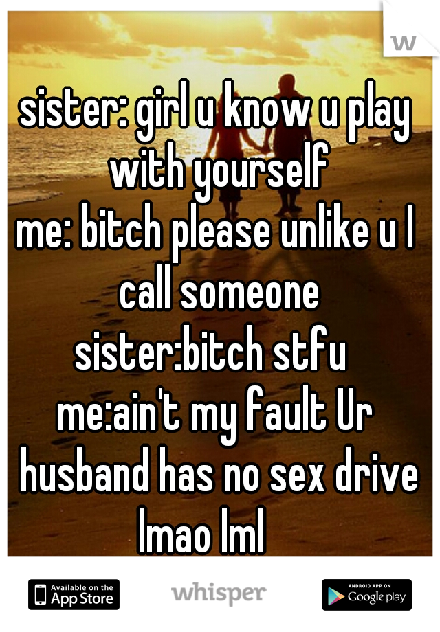 sister: girl u know u play with yourself
me: bitch please unlike u I call someone
sister:bitch stfu 
me:ain't my fault Ur husband has no sex drive
lmao lml   