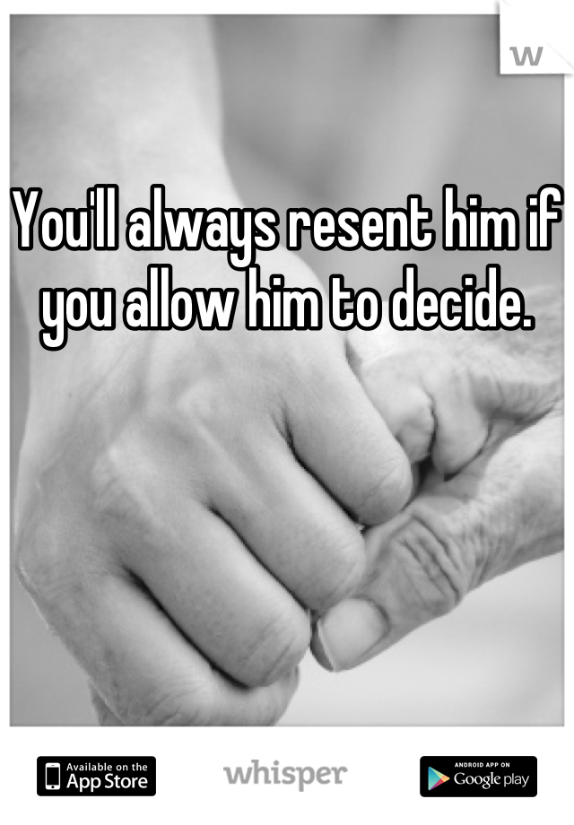 You'll always resent him if you allow him to decide.