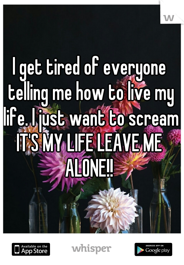 I get tired of everyone telling me how to live my life. I just want to scream IT'S MY LIFE LEAVE ME  ALONE!! 