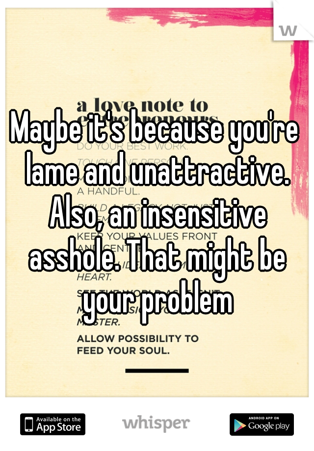 Maybe it's because you're lame and unattractive. Also, an insensitive asshole. That might be your problem