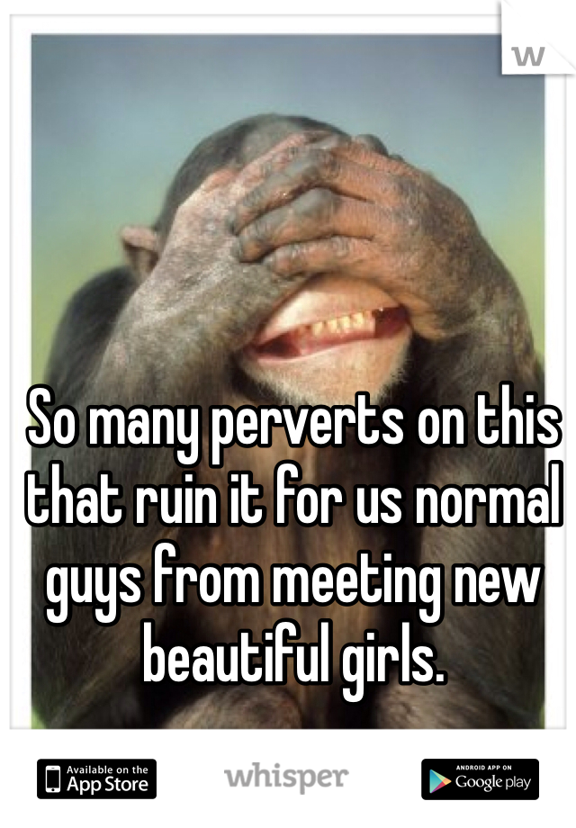 So many perverts on this that ruin it for us normal guys from meeting new beautiful girls.