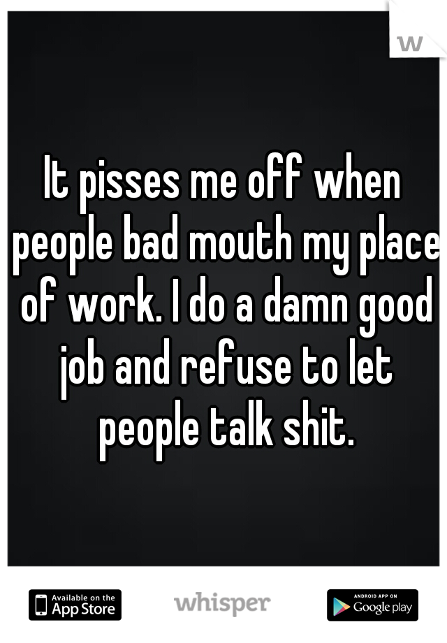It pisses me off when people bad mouth my place of work. I do a damn good job and refuse to let people talk shit.