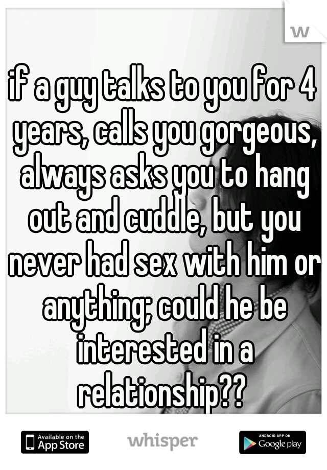 if a guy talks to you for 4 years, calls you gorgeous, always asks you to hang out and cuddle, but you never had sex with him or anything; could he be interested in a relationship?? 
