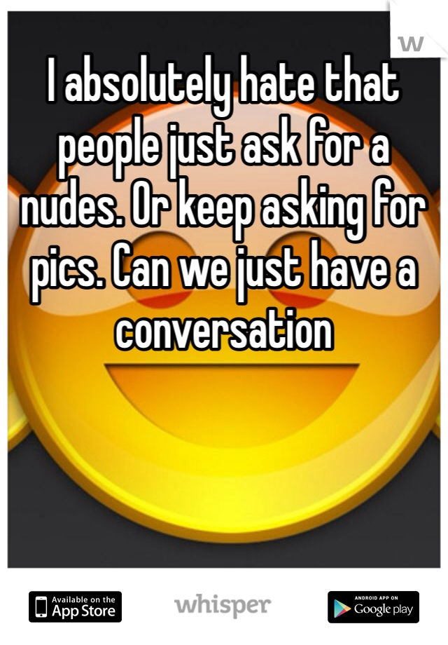 I absolutely hate that people just ask for a nudes. Or keep asking for pics. Can we just have a conversation 
