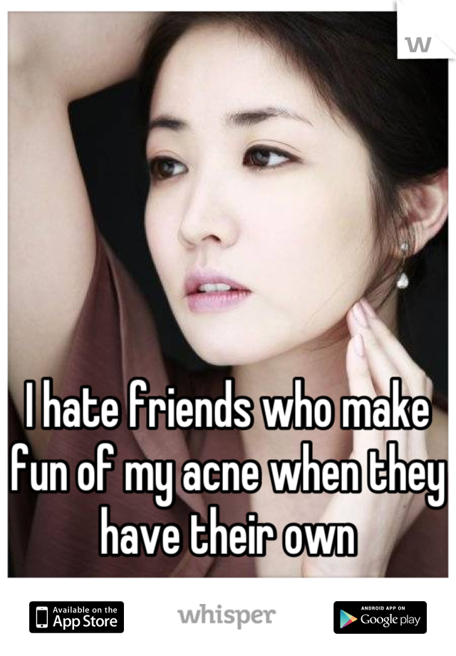 I hate friends who make fun of my acne when they have their own