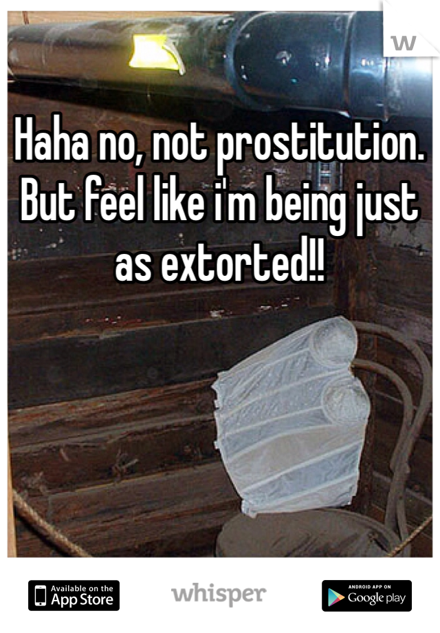 Haha no, not prostitution. But feel like i'm being just as extorted!!
