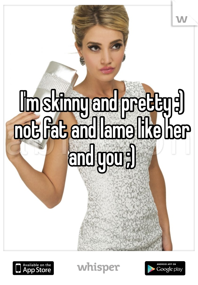 I'm skinny and pretty :) not fat and lame like her and you ;)