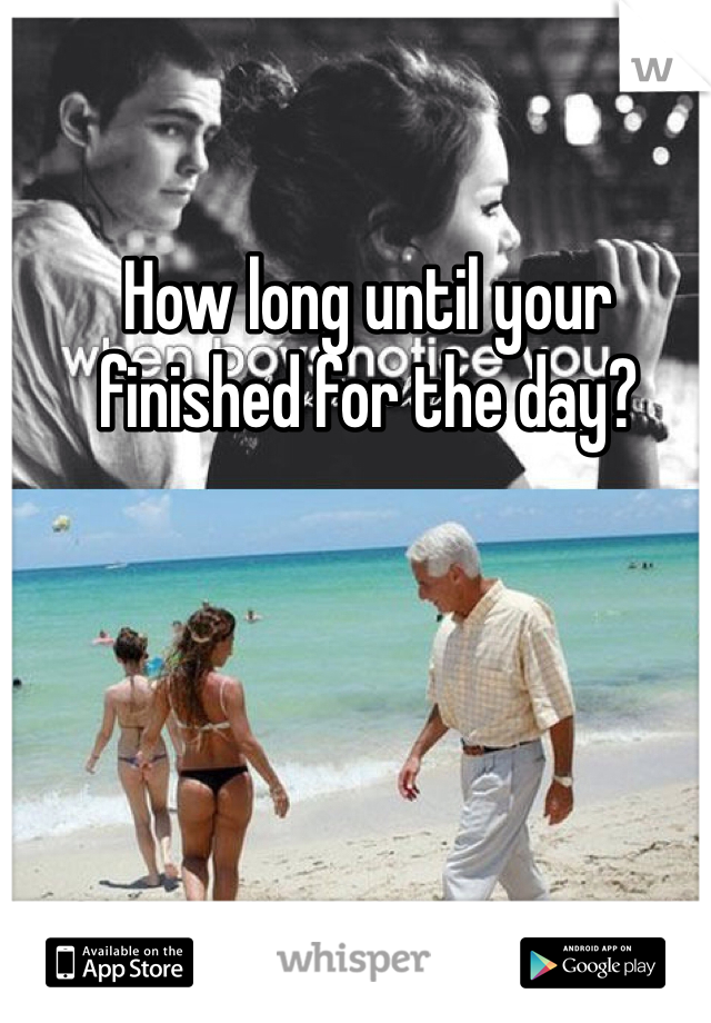How long until your finished for the day?