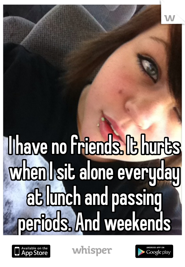 I have no friends. It hurts when I sit alone everyday at lunch and passing periods. And weekends *sigh*