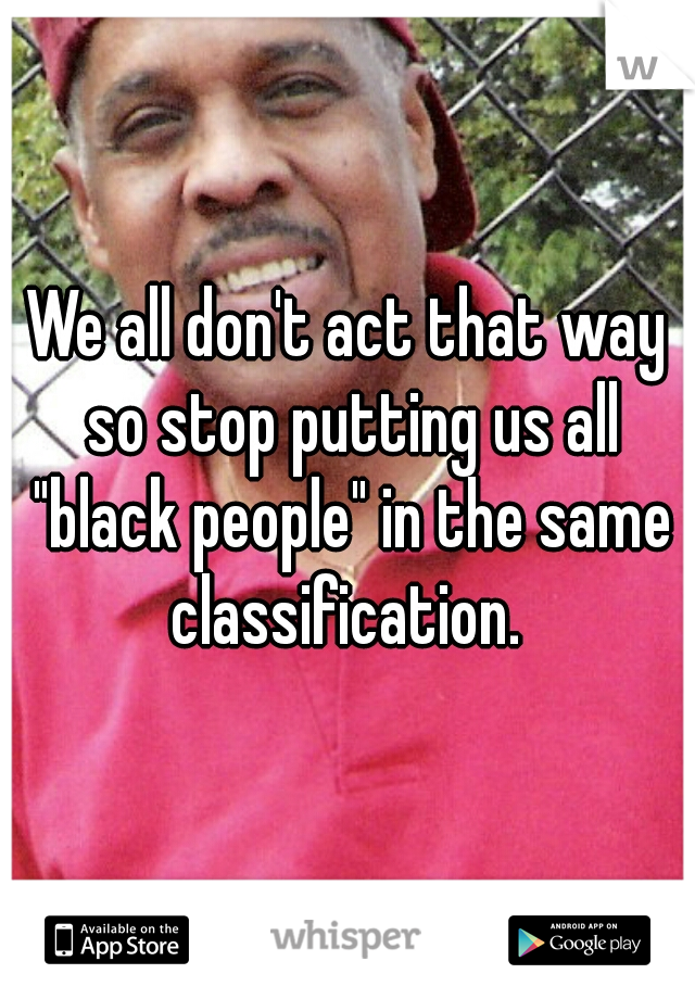 We all don't act that way so stop putting us all "black people" in the same classification. 