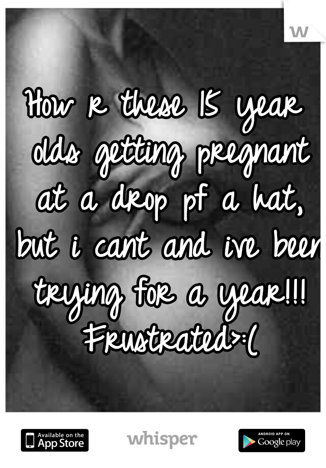 How r these 15 year olds getting pregnant at a drop pf a hat, but i cant and ive been trying for a year!!! Frustrated	>:(