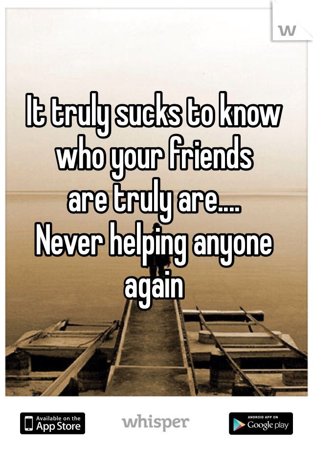 It truly sucks to know 
who your friends 
are truly are....
Never helping anyone 
again 