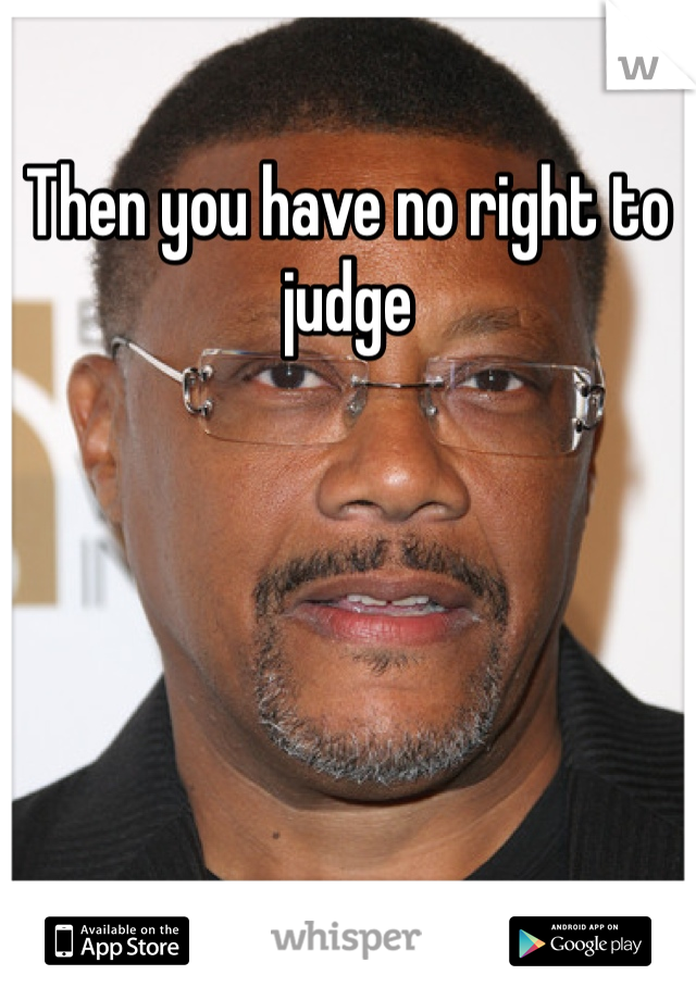 Then you have no right to judge