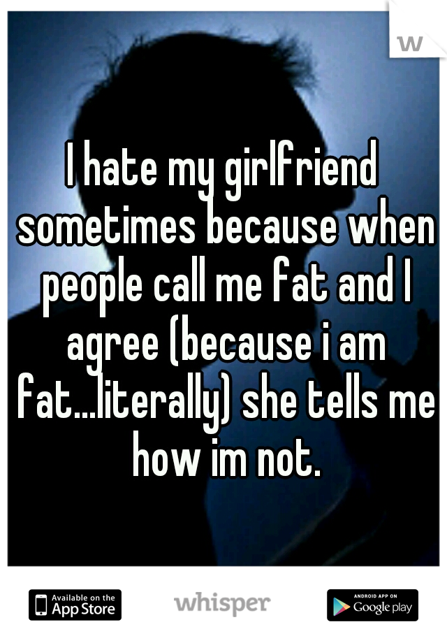 I hate my girlfriend sometimes because when people call me fat and I agree (because i am fat...literally) she tells me how im not.