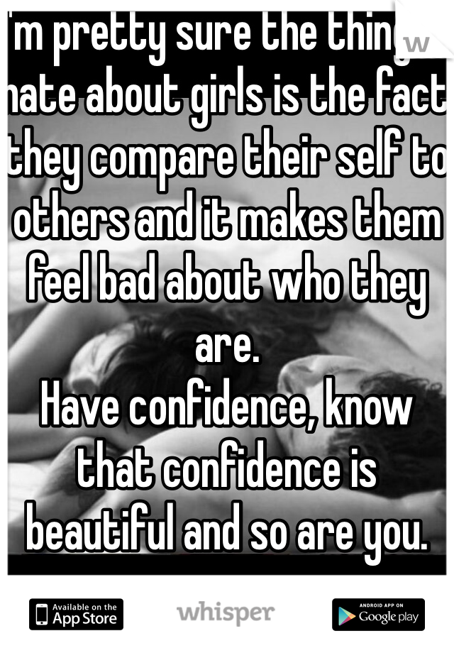 I'm pretty sure the things I hate about girls is the fact they compare their self to others and it makes them feel bad about who they are.
Have confidence, know that confidence is beautiful and so are you. 