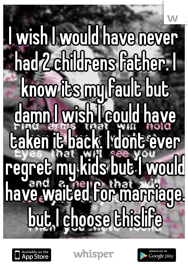 I wish I would have never had 2 childrens father. I know its my fault but damn I wish I could have taken it back. I dont ever regret my kids but I would have waited for marriage. but I choose thislife