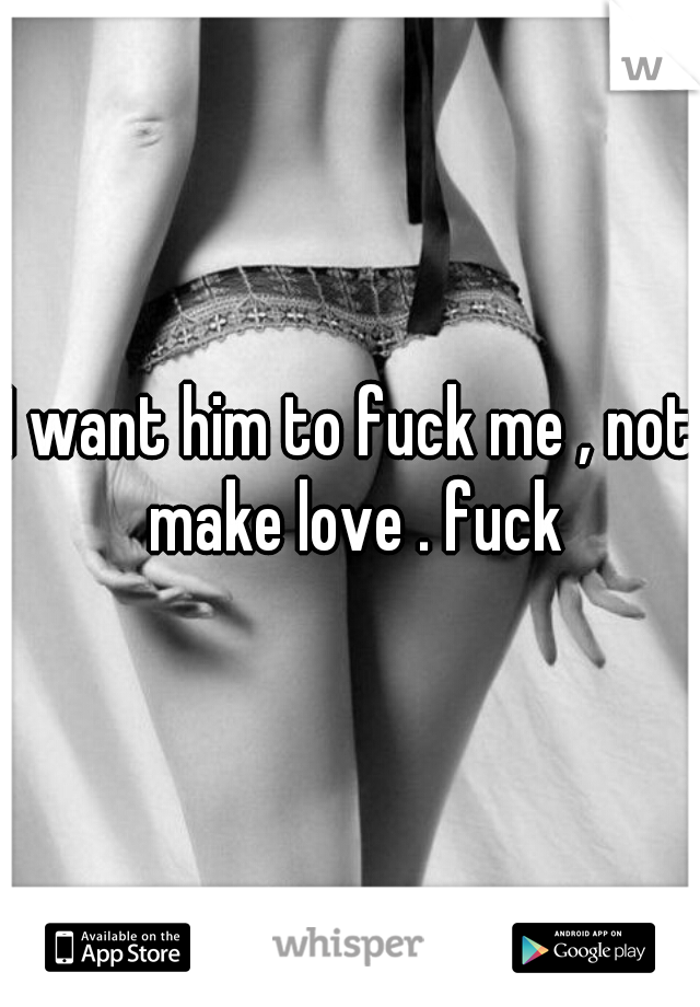 I want him to fuck me , not make love . fuck