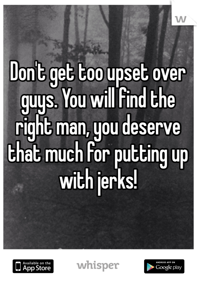 Don't get too upset over guys. You will find the right man, you deserve that much for putting up with jerks!